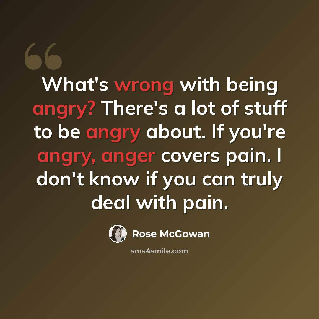 “What's wrong with being angry? There's a lot of stuff to be angry about. If you're angry, anger covers pain. I don't know if you can truly deal with pain.” quote by Rose McGowan