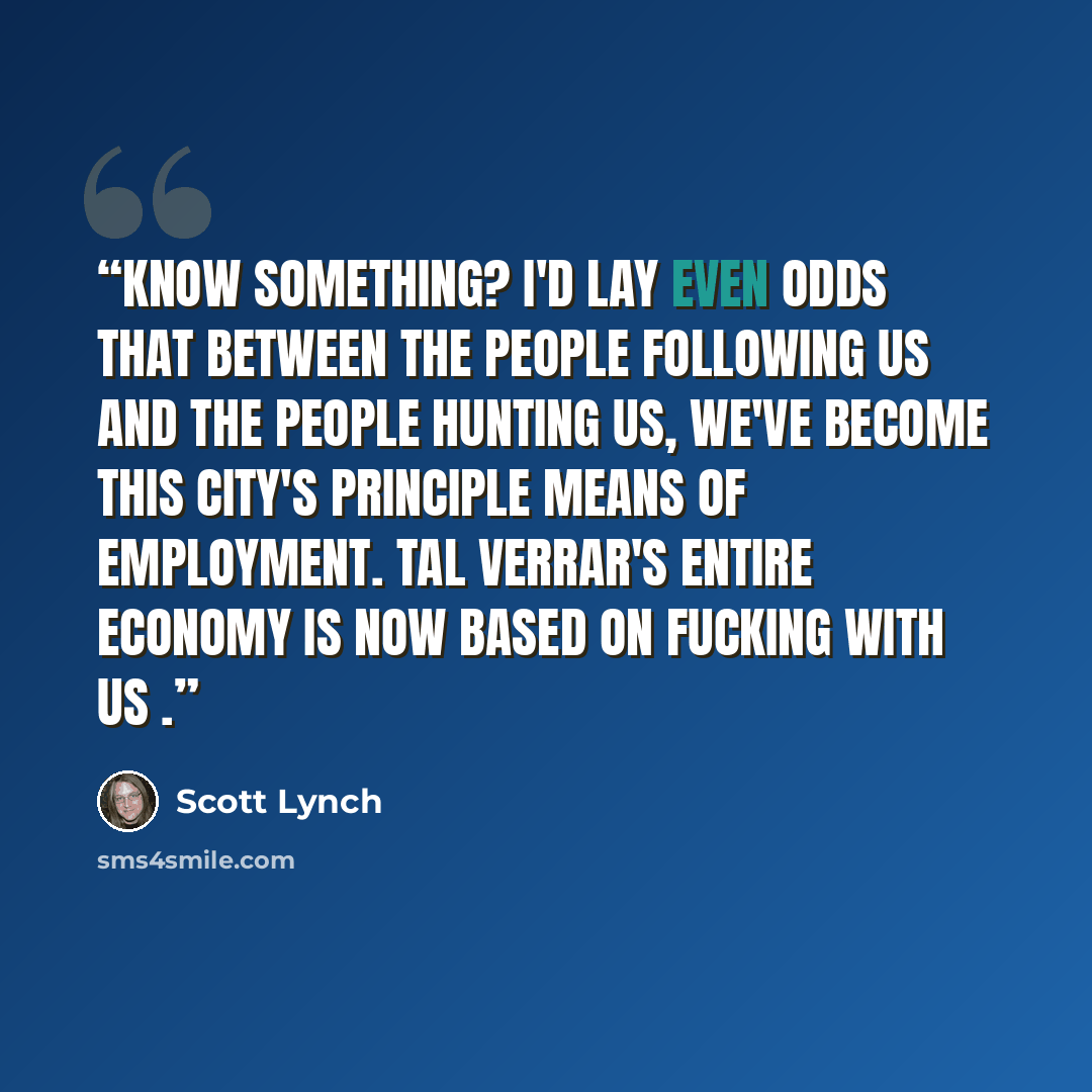 “Know something? I'd lay even odds that between the people following us and the people hunting us, we've become this city's principle means of employment. Tal Verrar's entire economy is now based on fucking with us .” quote by Scott Lynch