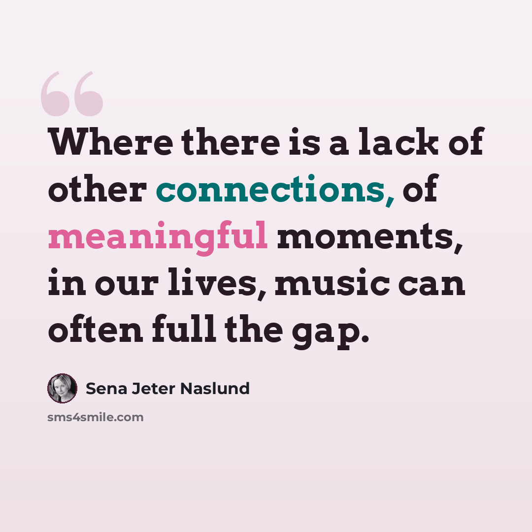 “Where there is a lack of other connections, of meaningful moments, in our lives, music can often full the gap.” quote by Sena Jeter Naslund