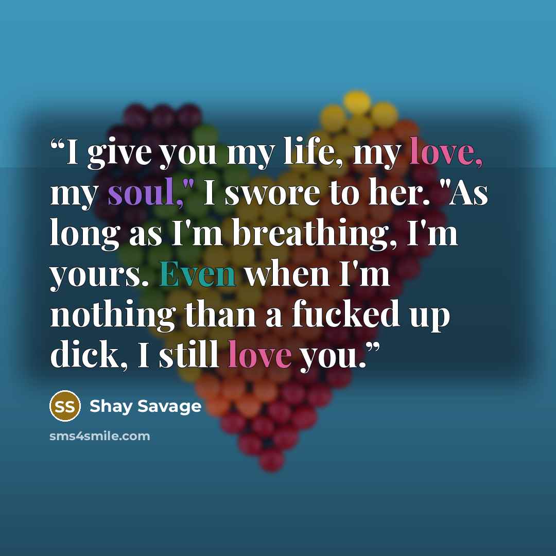 “I give you my life, my love, my soul," I swore to her. "As long as I'm breathing, I'm yours. Even when I'm nothing than a fucked up dick, I still love you.” quote by Shay Savage