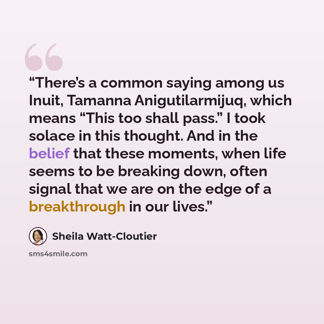 “There’s a common saying among us Inuit, Tamanna Anigutilarmijuq, which means “This too shall pass.” I took solace in this thought. And in the belief that these moments, when life seems to be breaking down, often signal that we are on the edge of a breakthrough in our lives.” quote by Sheila Watt-Cloutier
