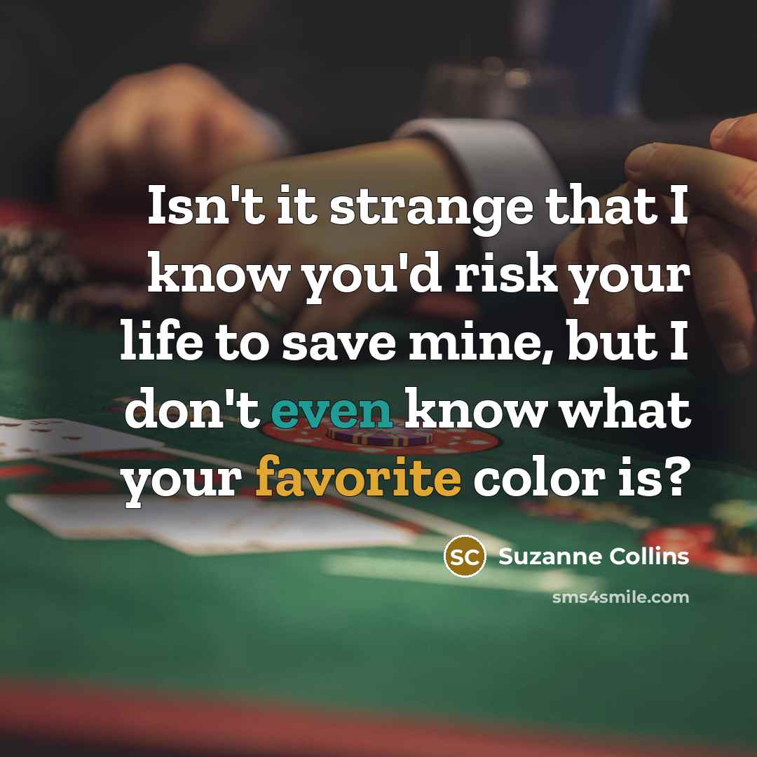 “Isn't it strange that I know you'd risk your life to save mine, but I don't even know what your favorite color is?” quote by Suzanne Collins