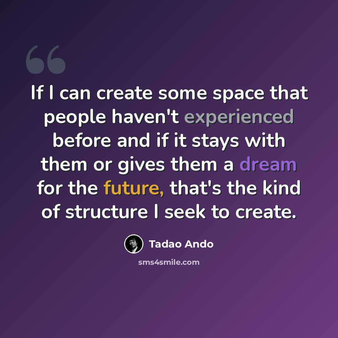 “If I can create some space that people haven't experienced before and if it stays with them or gives them a dream for the future, that's the kind of structure I seek to create.” quote by Tadao Ando
