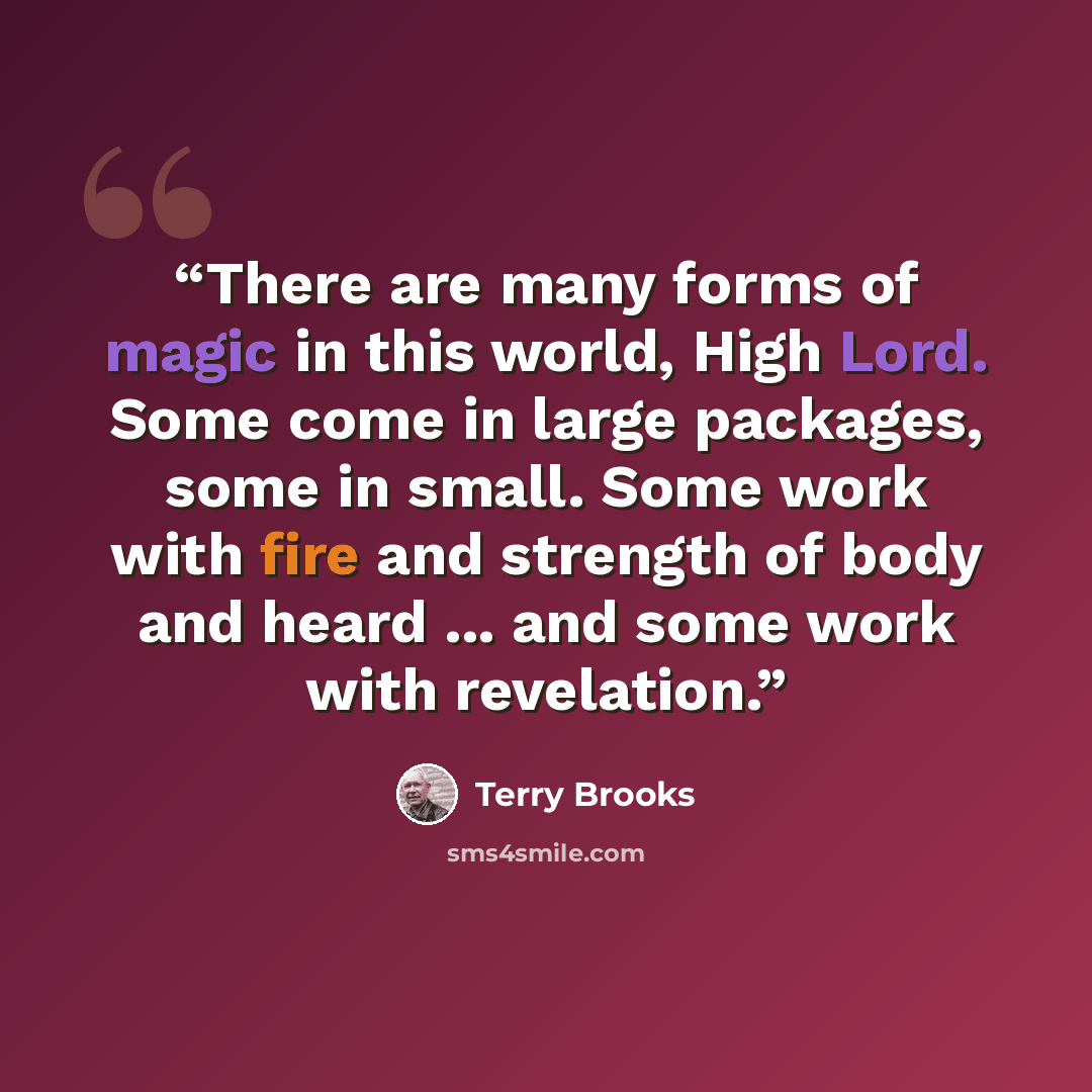 “There are many forms of magic in this world, High Lord. Some come in large packages, some in small. Some work with fire and strength of body and heard ... and some work with revelation.” quote by Terry Brooks