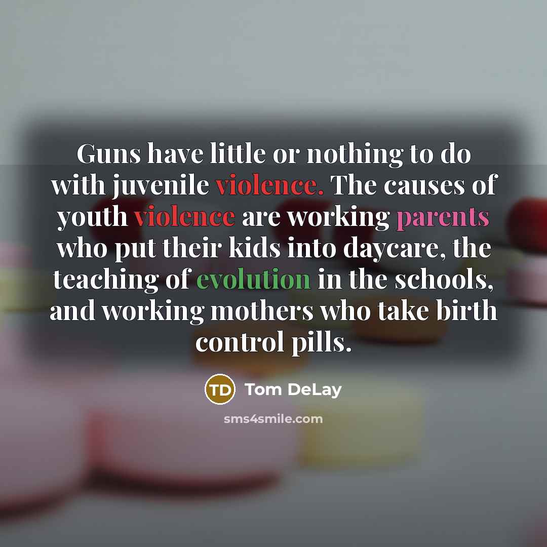 “Guns have little or nothing to do with juvenile violence. The causes of youth violence are working parents who put their kids into daycare, the teaching of evolution in the schools, and working mothers who take birth control pills.” quote by Tom DeLay