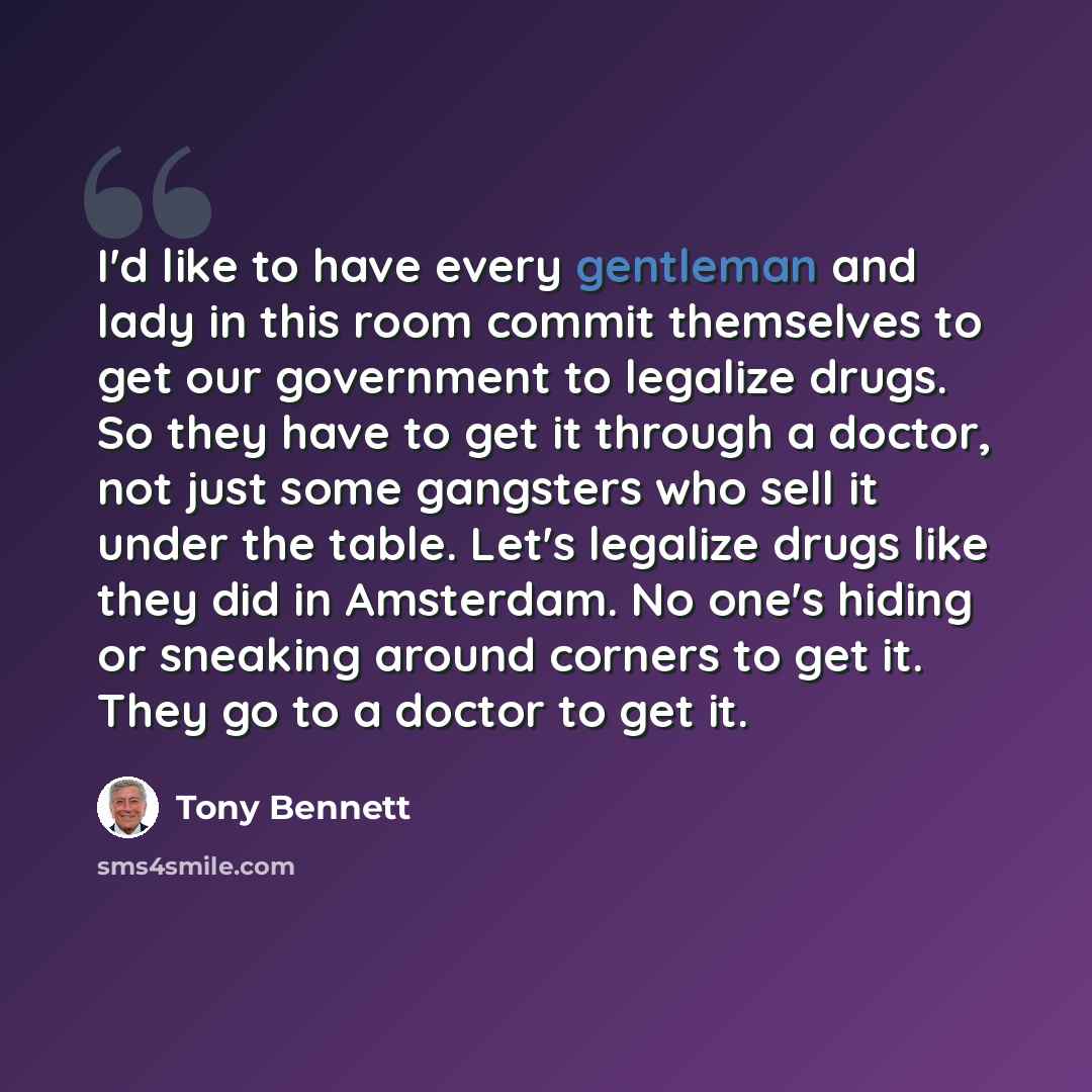 “I'd like to have every gentleman and lady in this room commit themselves to get our government to legalize drugs. So they have to get it through a doctor, not just some gangsters who sell it under the table. Let's legalize drugs like they did in Amsterdam. No one's hiding or sneaking around…” quote by Tony Bennett