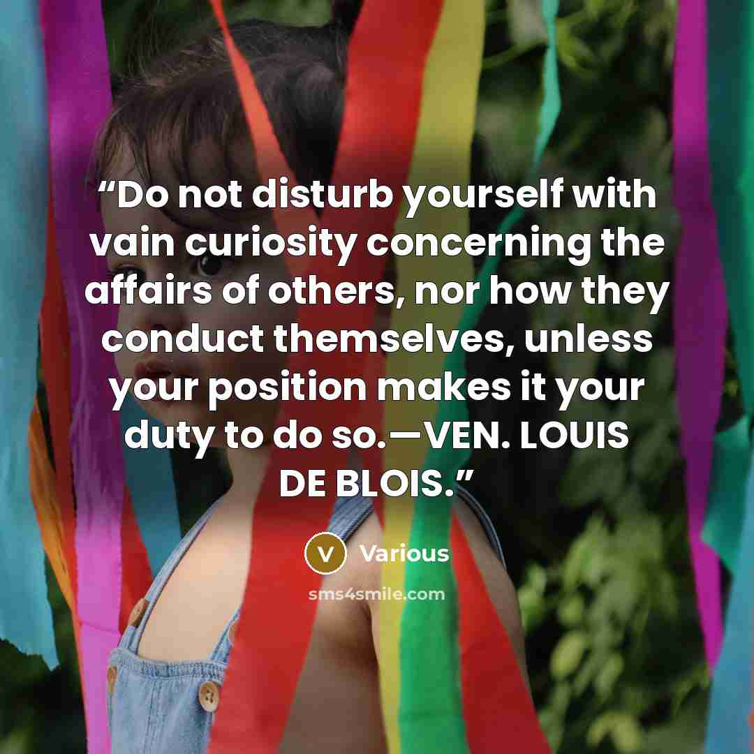 “Do not disturb yourself with vain curiosity concerning the affairs of others, nor how they conduct themselves, unless your position makes it your duty to do so.—VEN. LOUIS DE BLOIS.” quote by Various