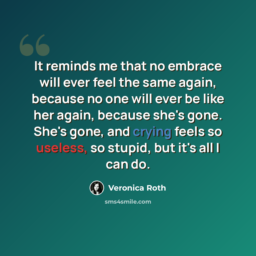 “It reminds me that no embrace will ever feel the same again, because no one will ever be like her again, because she's gone. She's gone, and crying feels so useless, so stupid, but it's all I can do.” quote by Veronica Roth