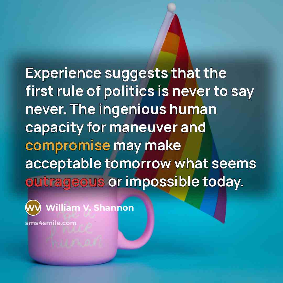 “Experience suggests that the first rule of politics is never to say never. The ingenious human capacity for maneuver and compromise may make acceptable tomorrow what seems outrageous or impossible today.” quote by William V. Shannon