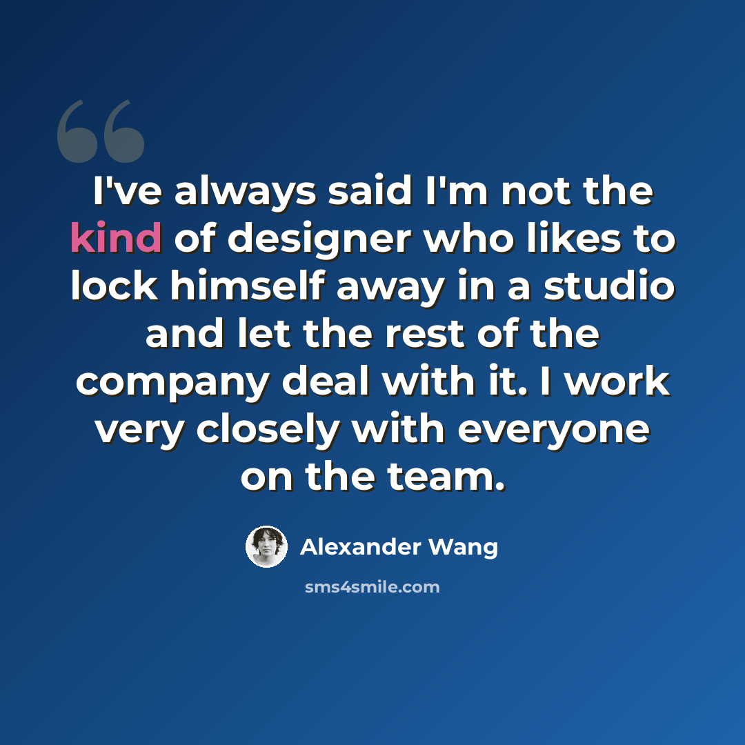 “I've always said I'm not the kind of designer who likes to lock himself away in a studio and let the rest of the company deal with it. I work very closely with everyone on the team.” quote by Alexander Wang