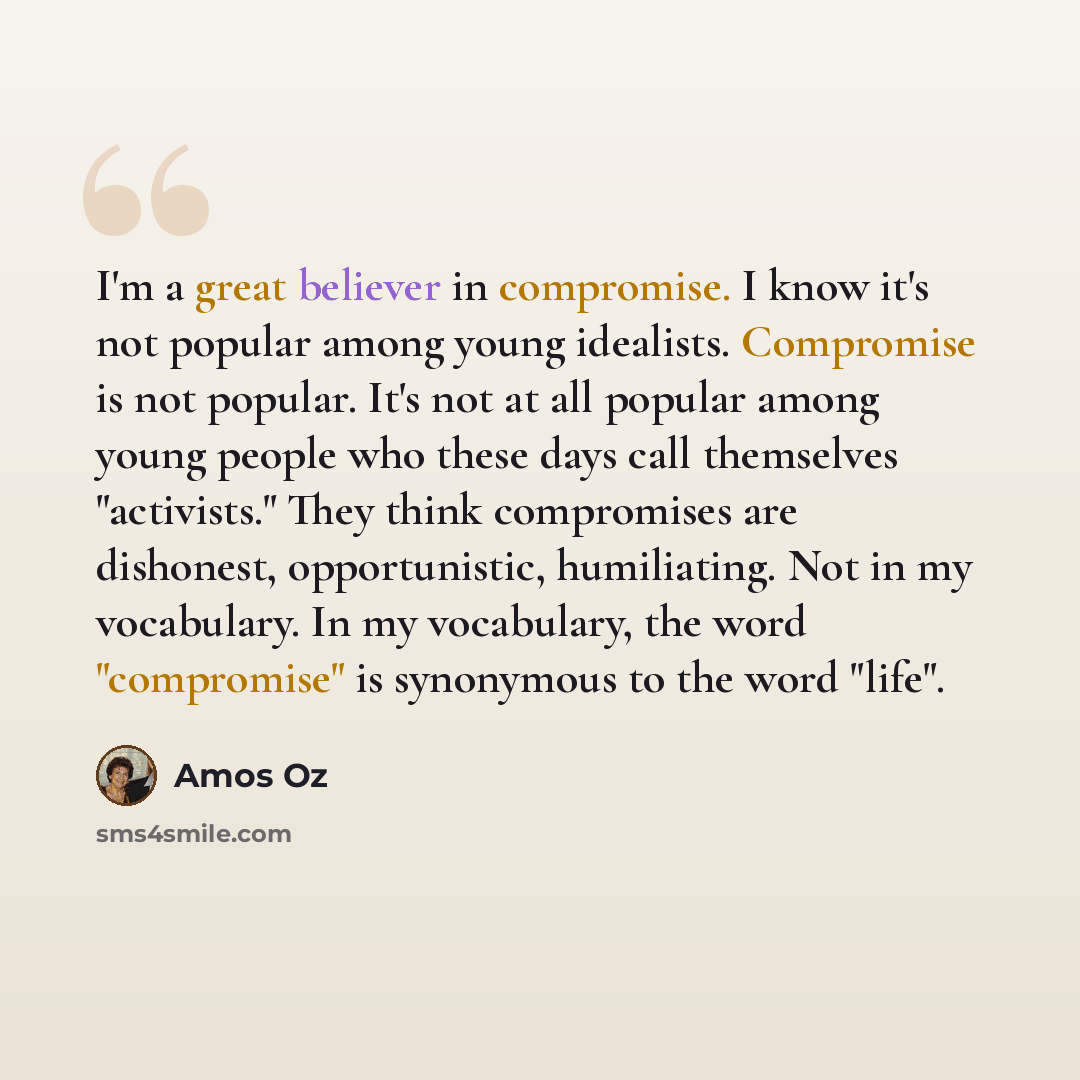 “I'm a great believer in compromise. I know it's not popular among young idealists. Compromise is not popular. It's not at all popular among young people who these days call themselves "activists." They think compromises are dishonest, opportunistic, humiliating. Not in my vocabulary. In my…” quote by Amos Oz