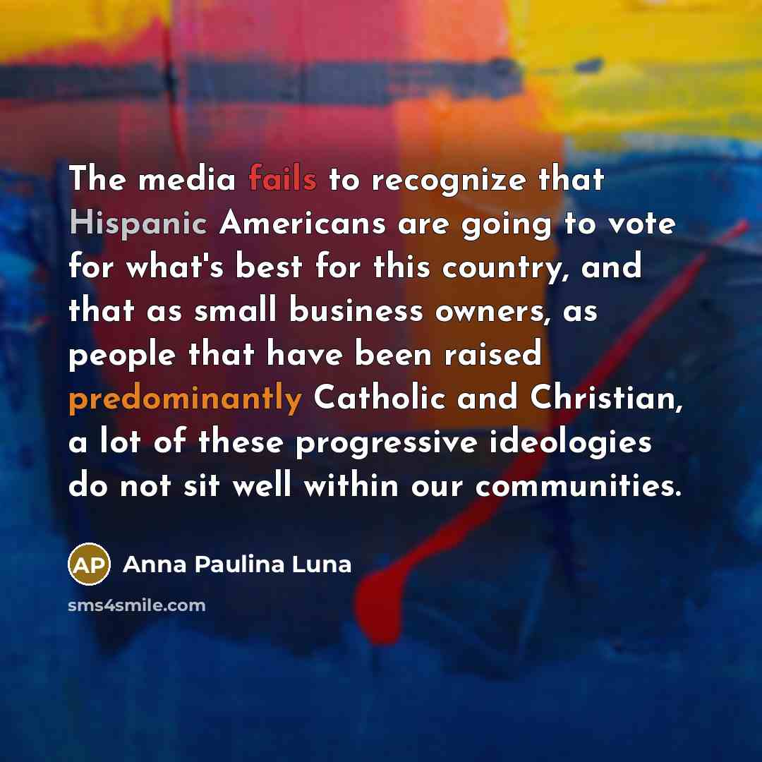 “The media fails to recognize that Hispanic Americans are going to vote for what's best for this country, and that as small business owners, as people that have been raised predominantly Catholic and Christian, a lot of these progressive ideologies do not sit well within our communities.” quote by Anna Paulina Luna