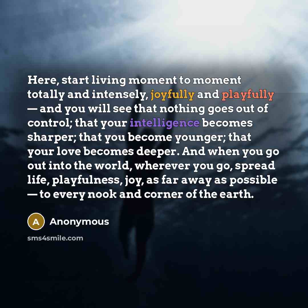“Here, start living moment to moment totally and intensely, joyfully and playfully — and you will see that nothing goes out of control; that your intelligence becomes sharper; that you become younger; that your love becomes deeper. And when you go out into the world, wherever you go, spread life…” quote by Anonymous