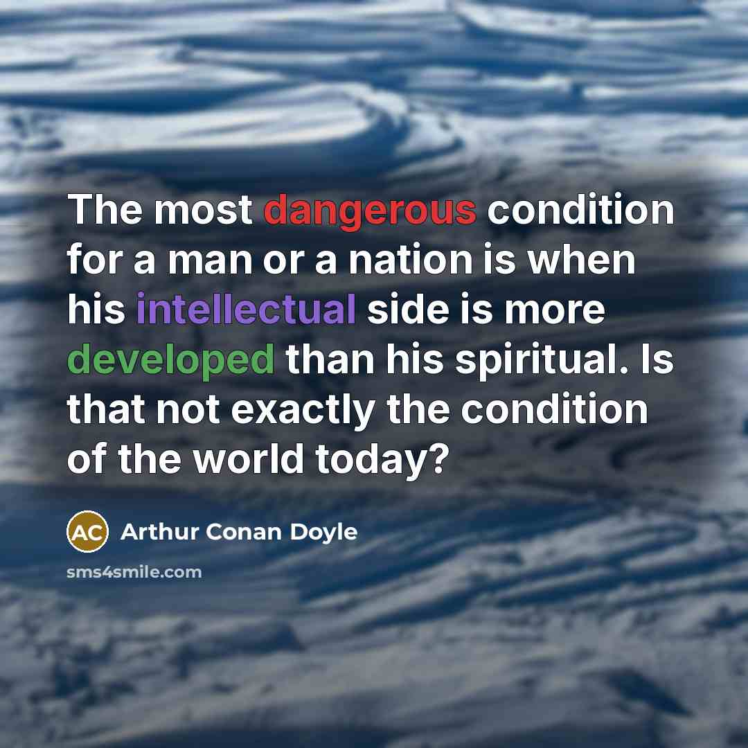 “The most dangerous condition for a man or a nation is when his intellectual side is more developed than his spiritual. Is that not exactly the condition of the world today?” quote by Arthur Conan Doyle