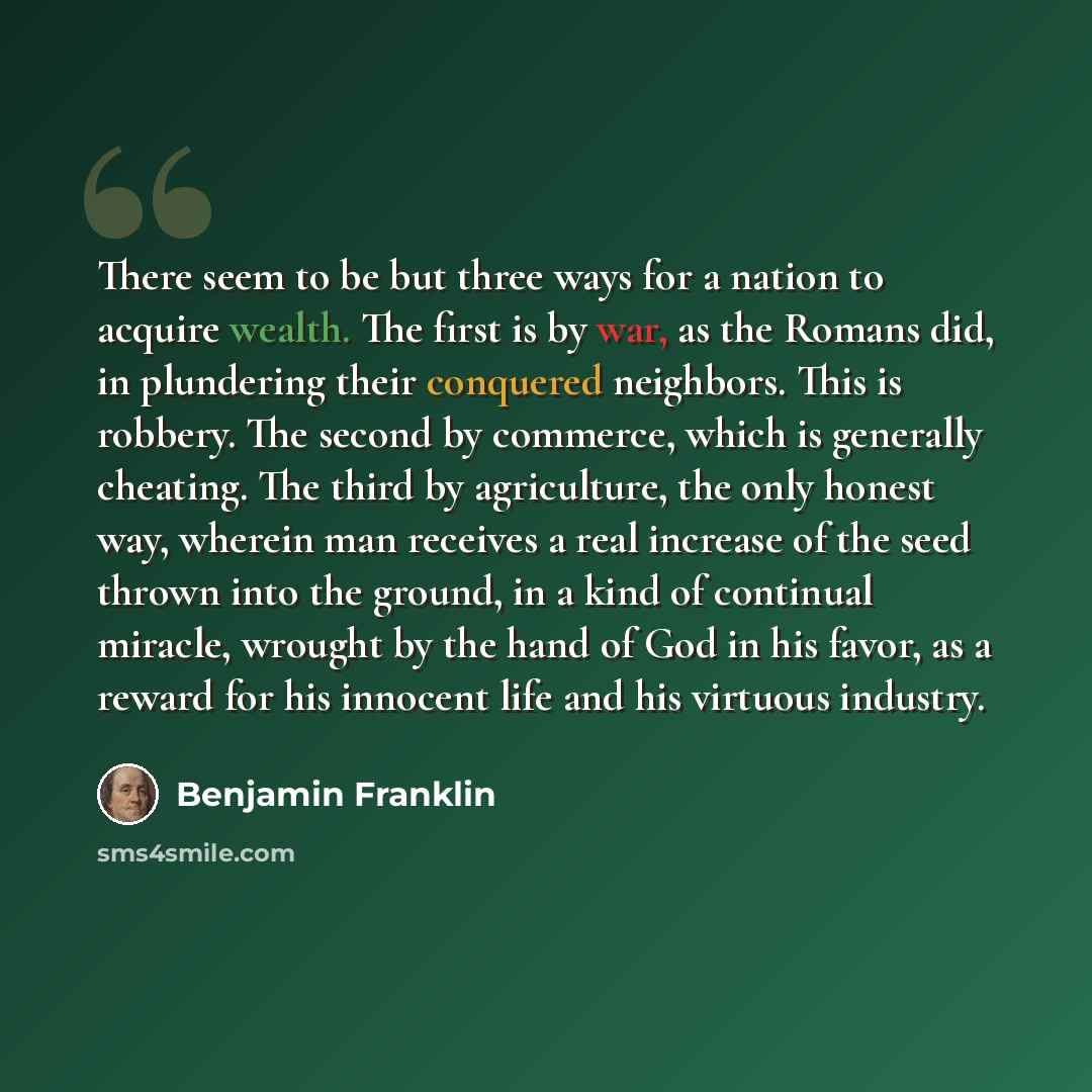 “There seem to be but three ways for a nation to acquire wealth. The first is by war, as the Romans did, in plundering their conquered neighbors. This is robbery. The second by commerce, which is generally cheating. The third by agriculture, the only honest way, wherein man receives a real increase…” quote by Benjamin Franklin