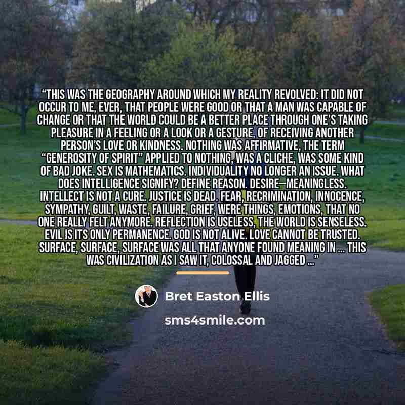 “This was the geography around which my reality revolved: it did not occur to me, ever, that people were good or that a man was capable of change or that the world could be a better place through one’s taking pleasure in a feeling or a look or a gesture, of receiving another person’s love or…” quote by Bret Easton Ellis