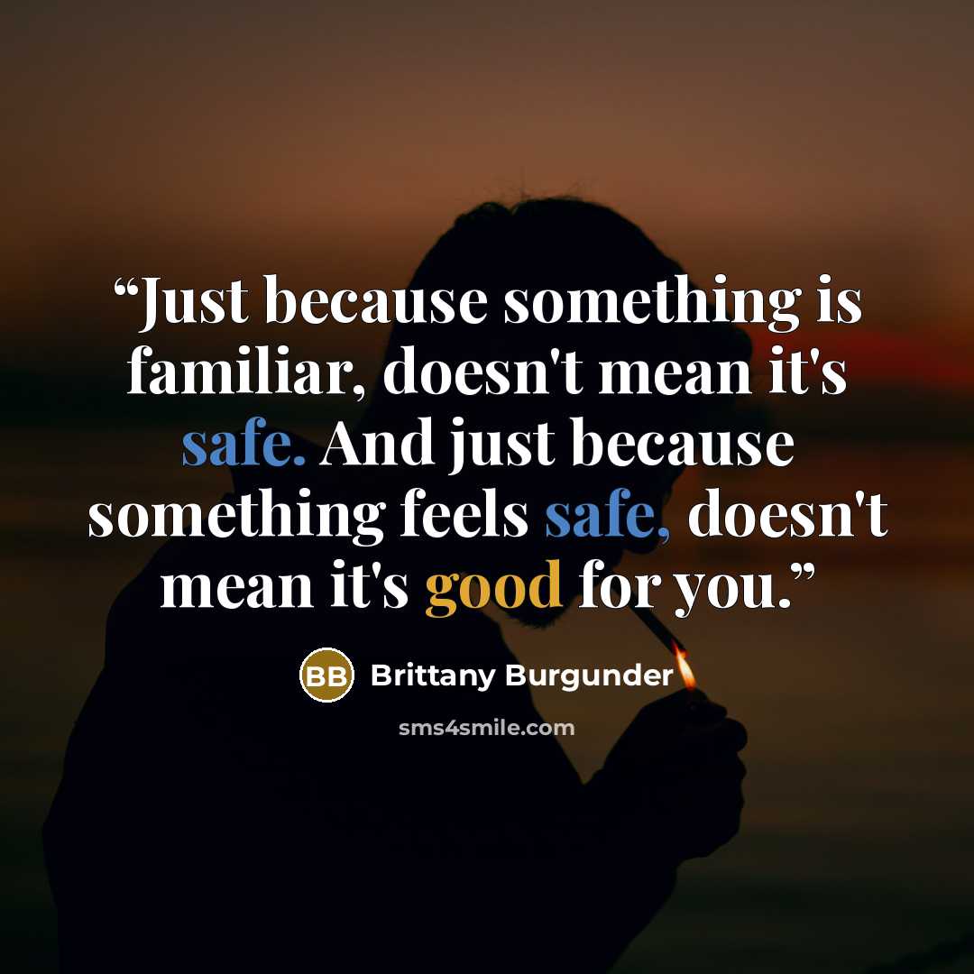 “Just because something is familiar, doesn't mean it's safe. And just because something feels safe, doesn't mean it's good for you.” quote by Brittany Burgunder