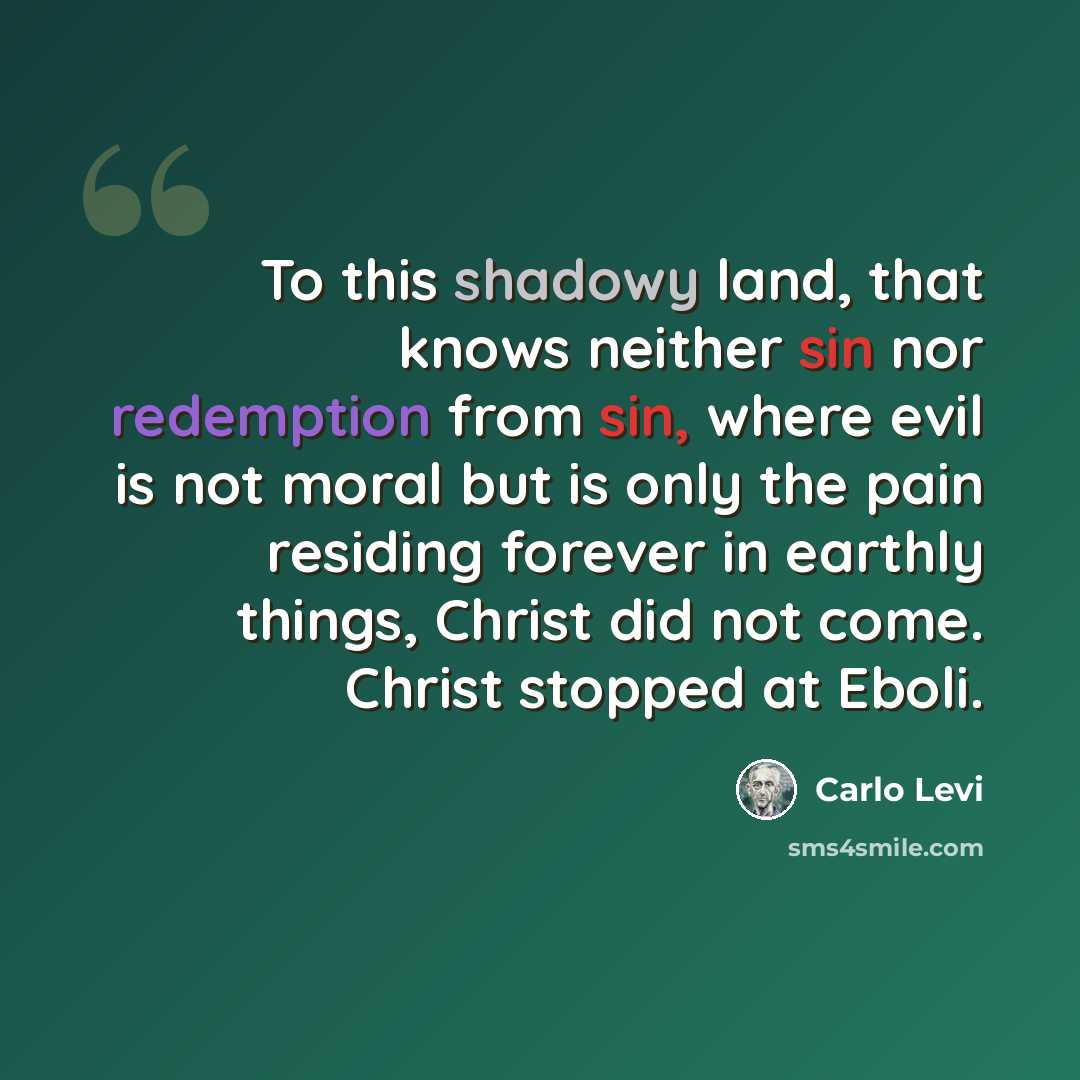 “To this shadowy land, that knows neither sin nor redemption from sin, where evil is not moral but is only the pain residing forever in earthly things, Christ did not come. Christ stopped at Eboli.” quote by Carlo Levi