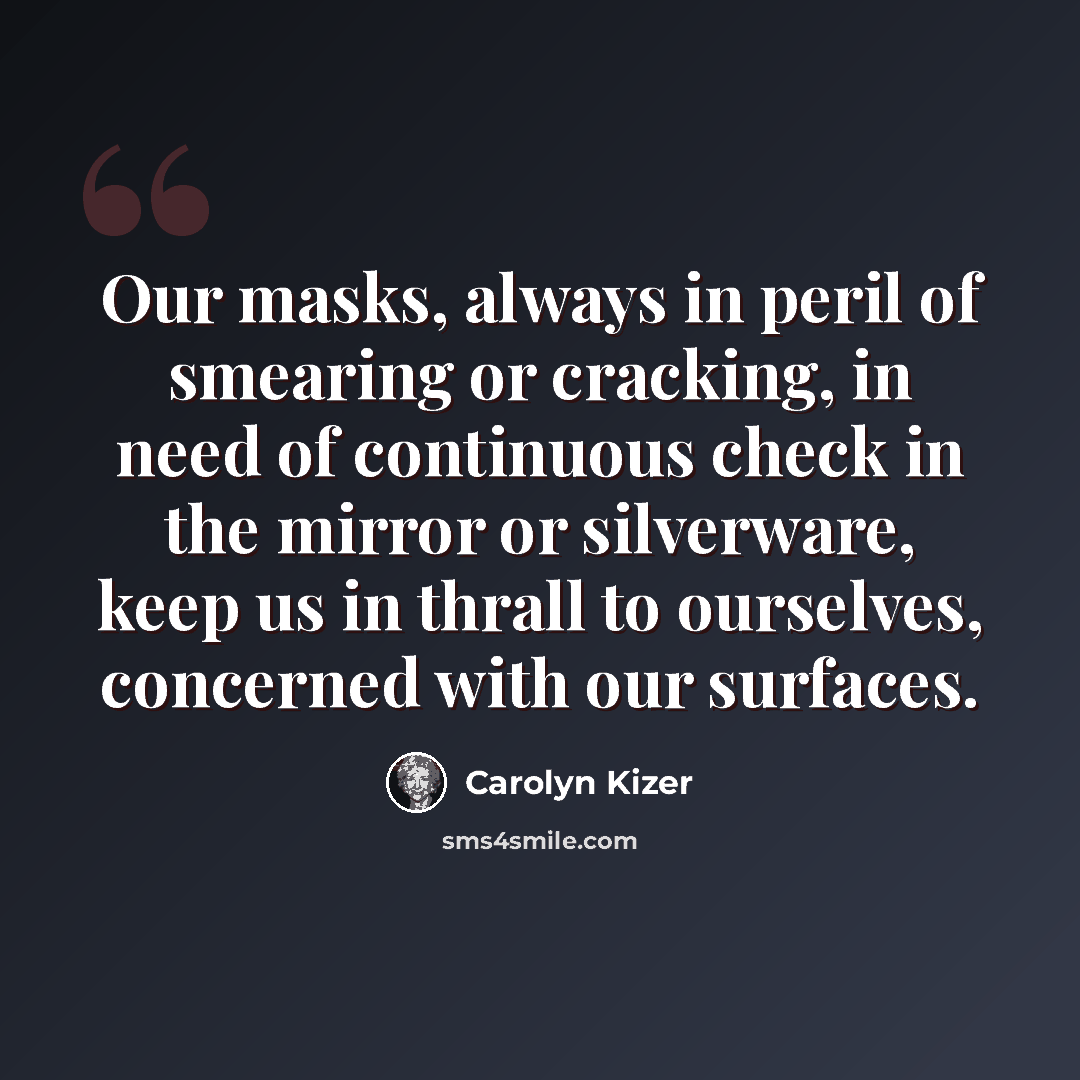 “Our masks, always in peril of smearing or cracking, in need of continuous check in the mirror or silverware, keep us in thrall to ourselves, concerned with our surfaces.” quote by Carolyn Kizer