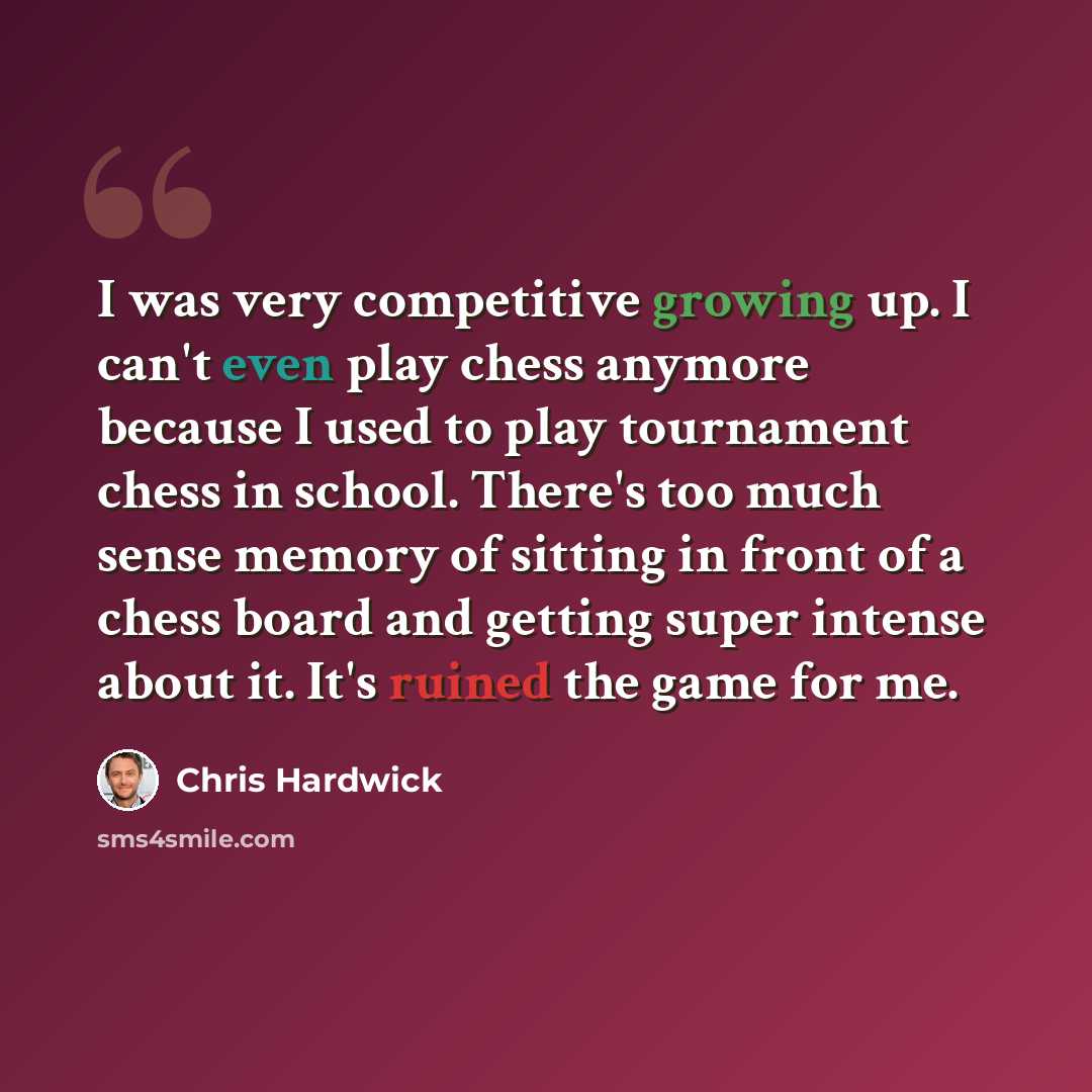 “I was very competitive growing up. I can't even play chess anymore because I used to play tournament chess in school. There's too much sense memory of sitting in front of a chess board and getting super intense about it. It's ruined the game for me.” quote by Chris Hardwick