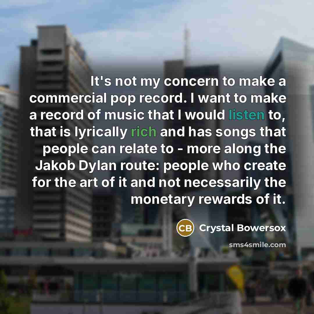 “It's not my concern to make a commercial pop record. I want to make a record of music that I would listen to, that is lyrically rich and has songs that people can relate to - more along the Jakob Dylan route: people who create for the art of it and not necessarily the monetary rewards of it.” quote by Crystal Bowersox