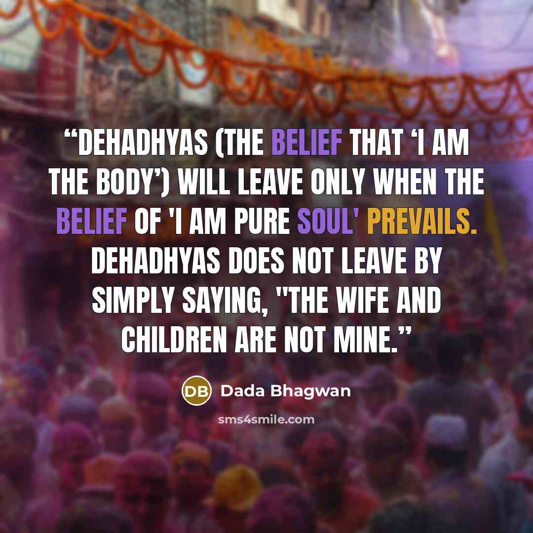 “Dehadhyas (the belief that ‘I am the body’) will leave only when the belief of 'I am Pure Soul' prevails. Dehadhyas does not leave by simply saying, "The wife and children are not mine.” quote by Dada Bhagwan