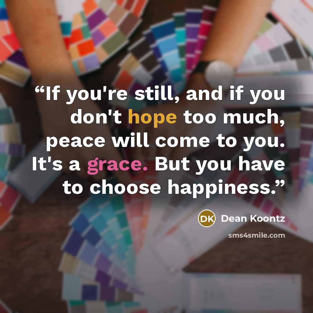 “If you're still, and if you don't hope too much, peace will come to you. It's a grace. But you have to choose happiness.” quote by Dean Koontz