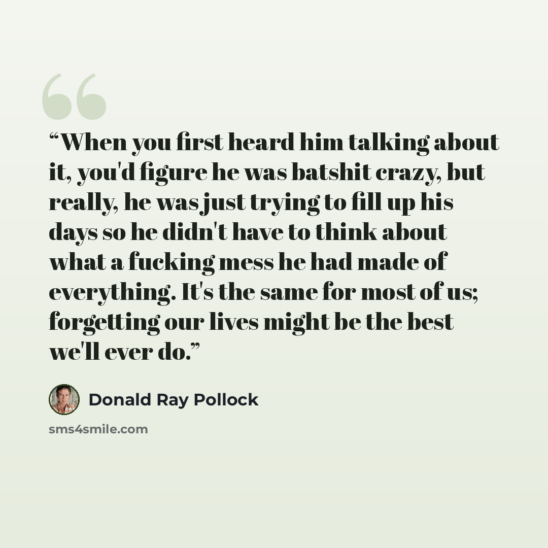 “When you first heard him talking about it, you'd figure he was batshit crazy, but really, he was just trying to fill up his days so he didn't have to think about what a fucking mess he had made of everything. It's the same for most of us; forgetting our lives might be the best we'll ever do.” quote by Donald Ray Pollock