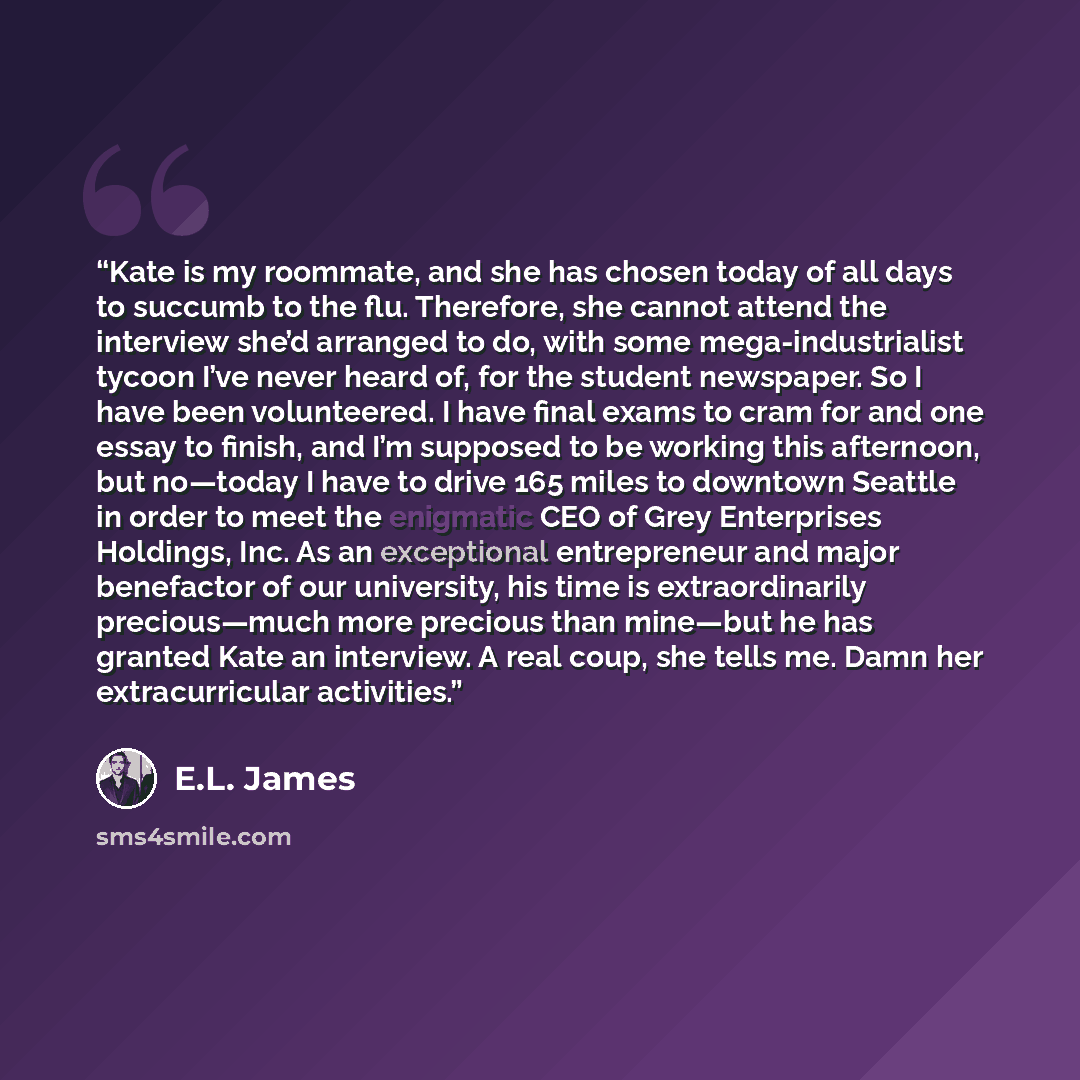 “Kate is my roommate, and she has chosen today of all days to succumb to the flu. Therefore, she cannot attend the interview she’d arranged to do, with some mega-industrialist tycoon I’ve never heard of, for the student newspaper. So I have been volunteered. I have final exams to cram for and one…” quote by E.L. James