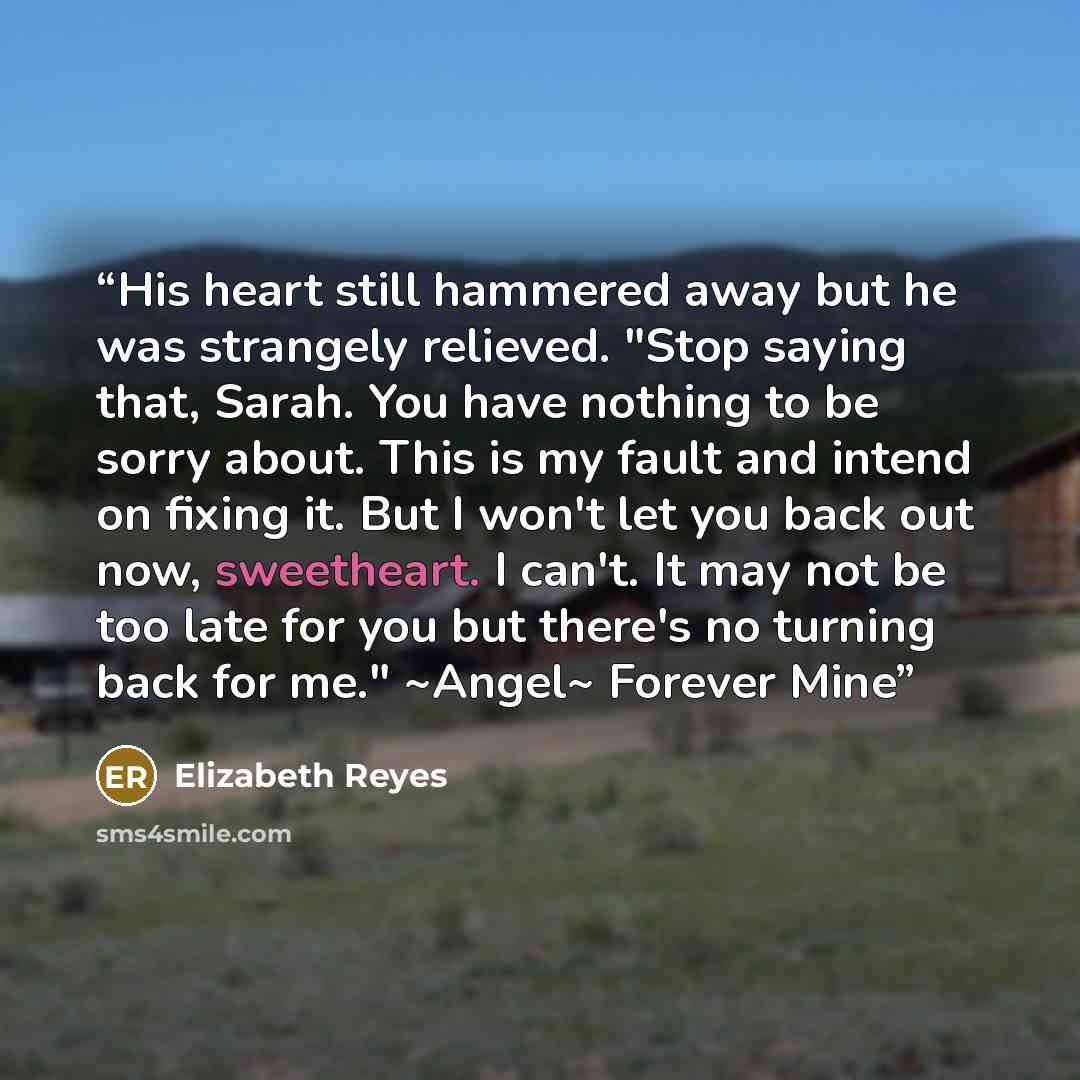 “His heart still hammered away but he was strangely relieved. "Stop saying that, Sarah. You have nothing to be sorry about. This is my fault and intend on fixing it. But I won't let you back out now, sweetheart. I can't. It may not be too late for you but there's no turning back for me." ~Angel~…” quote by Elizabeth Reyes