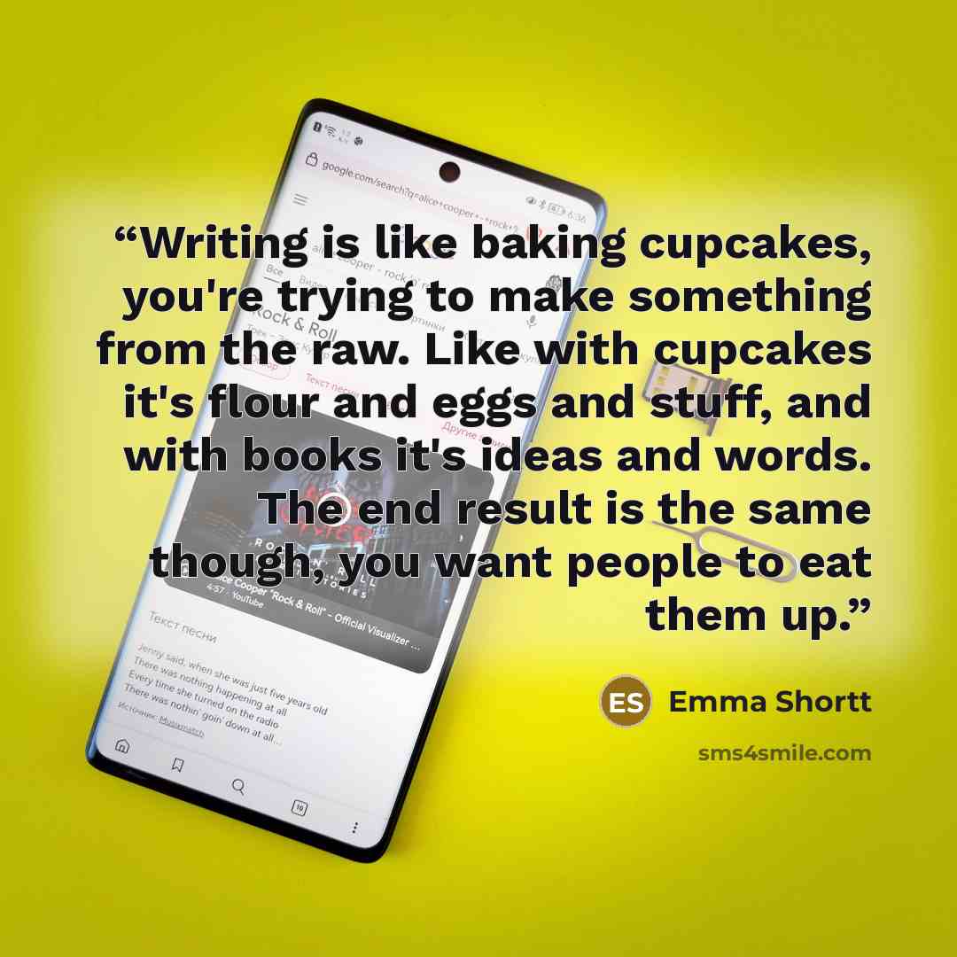 “Writing is like baking cupcakes, you're trying to make something from the raw. Like with cupcakes it's flour and eggs and stuff, and with books it's ideas and words. The end result is the same though, you want people to eat them up.” quote by Emma Shortt