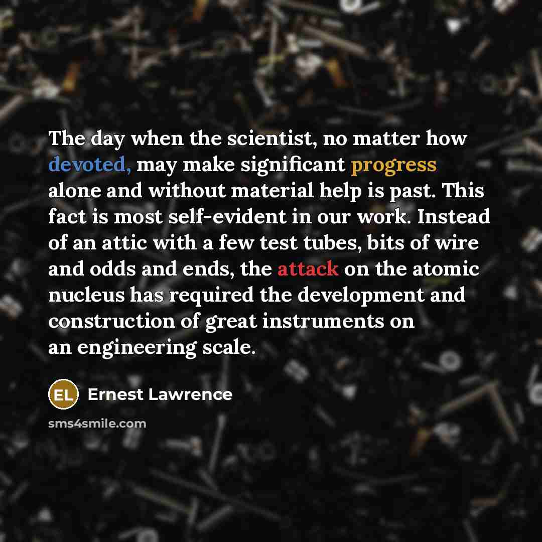 “The day when the scientist, no matter how devoted, may make significant progress alone and without material help is past. This fact is most self-evident in our work. Instead of an attic with a few test tubes, bits of wire and odds and ends, the attack on the atomic nucleus has required the…” quote by Ernest Lawrence