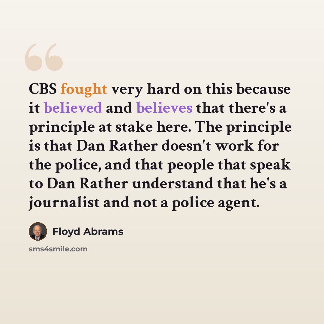 “CBS fought very hard on this because it believed and believes that there's a principle at stake here. The principle is that Dan Rather doesn't work for the police, and that people that speak to Dan Rather understand that he's a journalist and not a police agent.” quote by Floyd Abrams