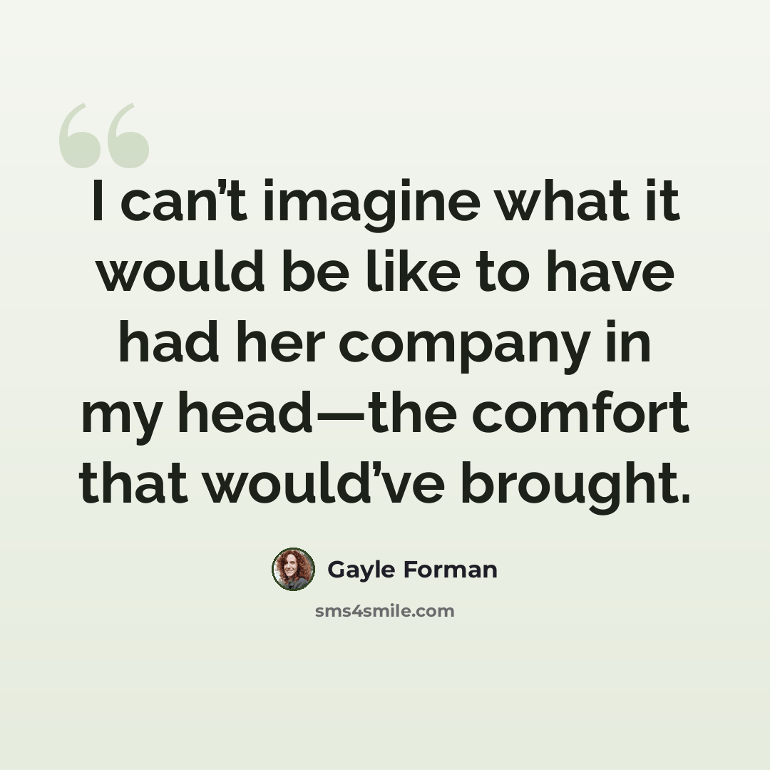 “I can’t imagine what it would be like to have had her company in my head—the comfort that would’ve brought.” quote by Gayle Forman