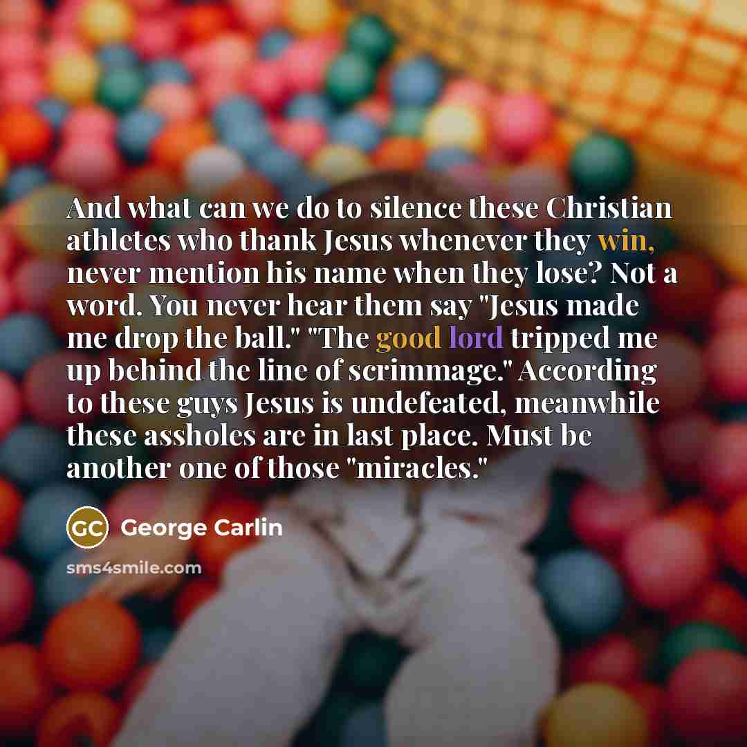 “And what can we do to silence these Christian athletes who thank Jesus whenever they win, never mention his name when they lose? Not a word. You never hear them say "Jesus made me drop the ball." "The good lord tripped me up behind the line of scrimmage." According to these guys Jesus is…” quote by George Carlin