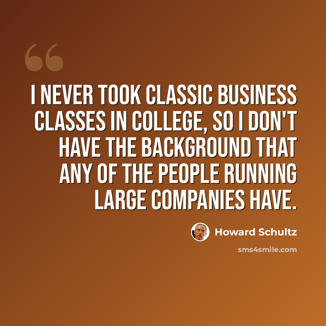“I never took classic business classes in college, so I don't have the background that any of the people running large companies have.” quote by Howard Schultz