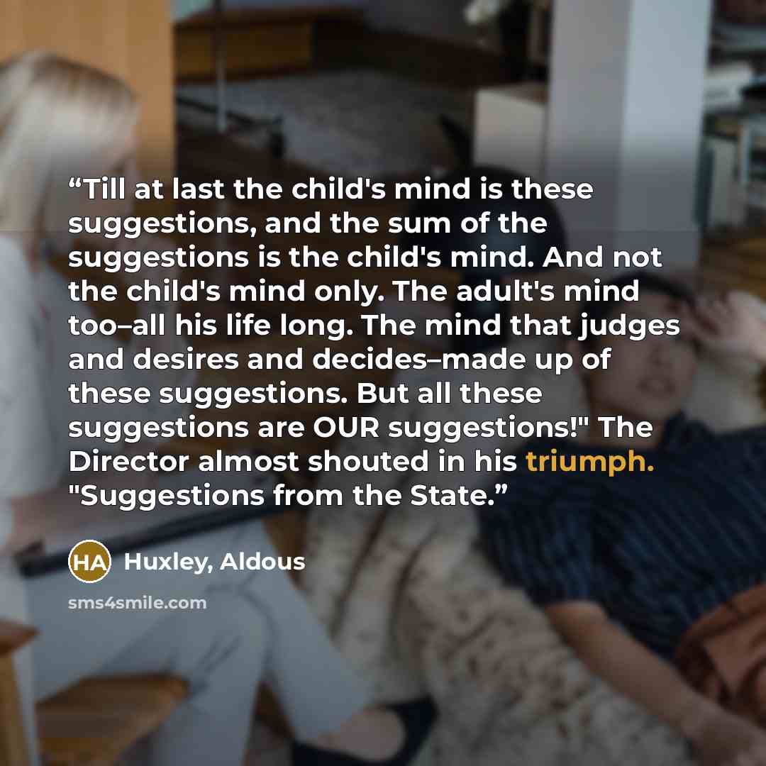 “Till at last the child's mind is these suggestions, and the sum of the suggestions is the child's mind. And not the child's mind only. The adult's mind too–all his life long. The mind that judges and desires and decides–made up of these suggestions. But all these suggestions are OUR suggestions!"…” quote by Huxley, Aldous