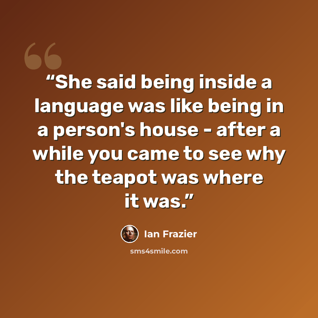 “She said being inside a language was like being in a person's house - after a while you came to see why the teapot was where it was.” quote by Ian Frazier
