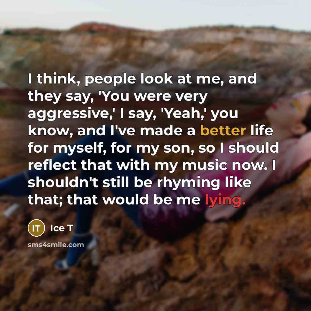 “I think, people look at me, and they say, 'You were very aggressive,' I say, 'Yeah,' you know, and I've made a better life for myself, for my son, so I should reflect that with my music now. I shouldn't still be rhyming like that; that would be me lying.” quote by Ice T