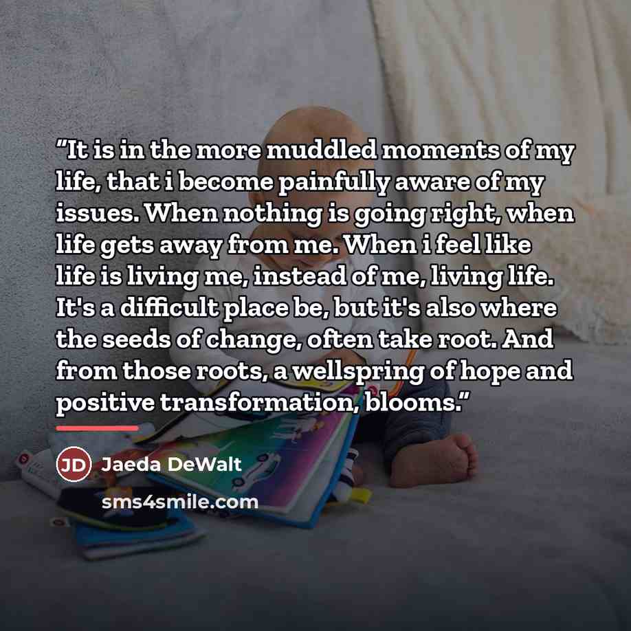 “It is in the more muddled moments of my life, that i become painfully aware of my issues. When nothing is going right, when life gets away from me. When i feel like life is living me, instead of me, living life. It's a difficult place be, but it's also where the seeds of change, often take root…” quote by Jaeda DeWalt