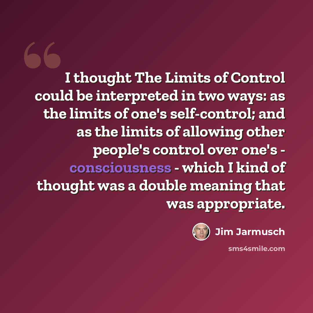 “I thought The Limits of Control could be interpreted in two ways: as the limits of one's self-control; and as the limits of allowing other people's control over one's - consciousness - which I kind of thought was a double meaning that was appropriate.” quote by Jim Jarmusch