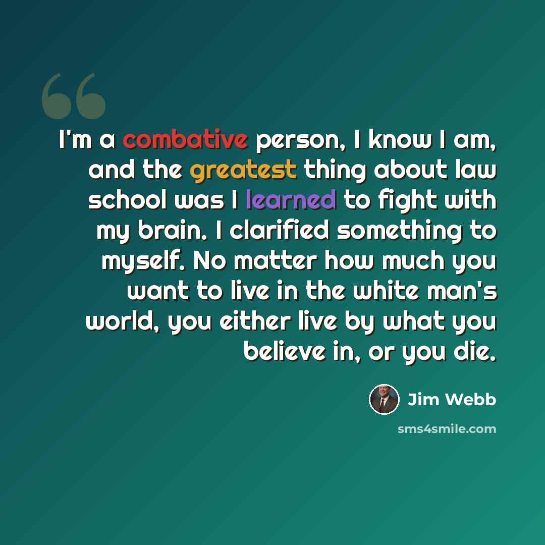 “I'm a combative person, I know I am, and the greatest thing about law school was I learned to fight with my brain. I clarified something to myself. No matter how much you want to live in the white man's world, you either live by what you believe in, or you die.” quote by Jim Webb