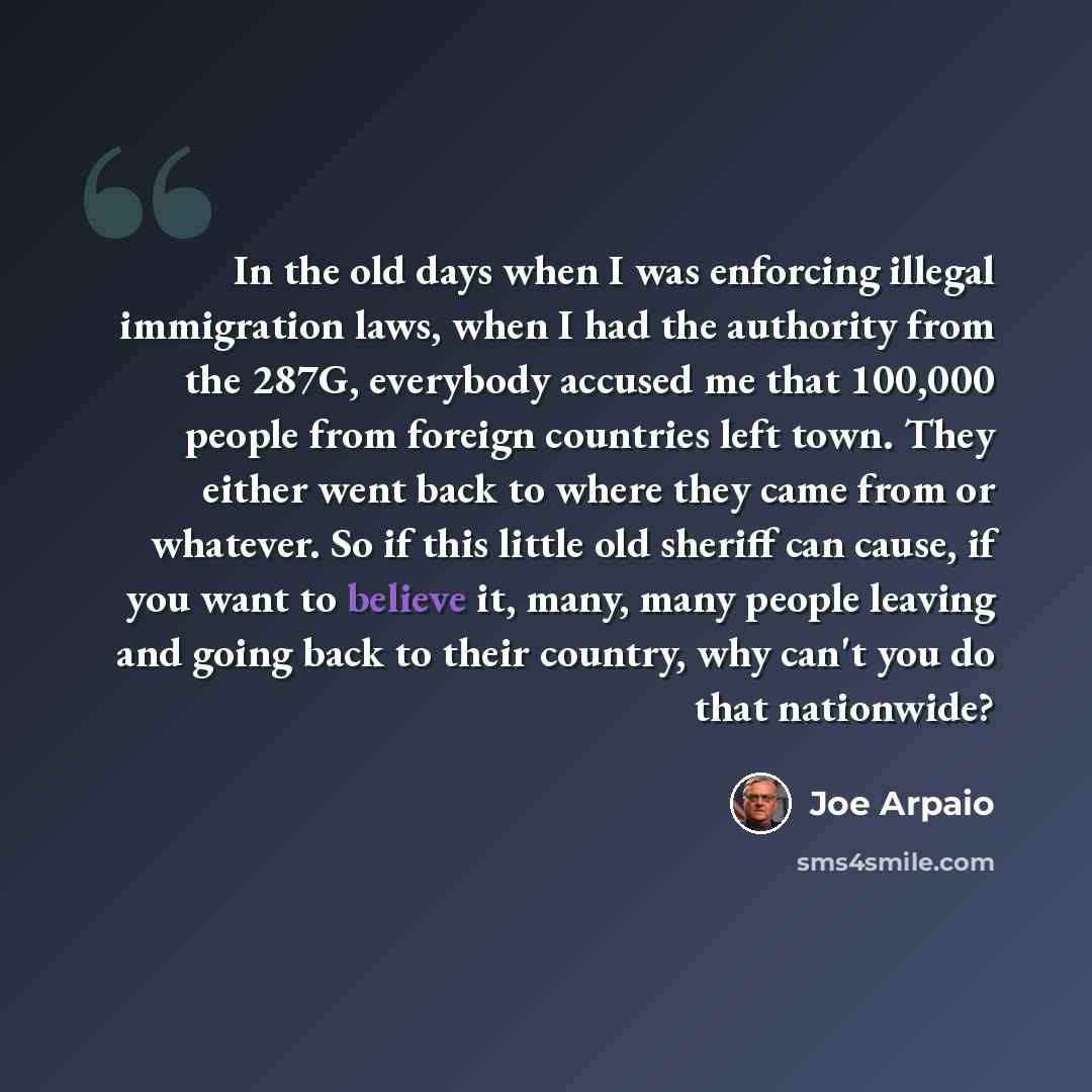 “In the old days when I was enforcing illegal immigration laws, when I had the authority from the 287G, everybody accused me that 100,000 people from foreign countries left town. They either went back to where they came from or whatever. So if this little old sheriff can cause, if you want to…” quote by Joe Arpaio