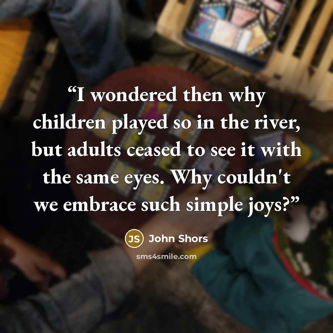 “I wondered then why children played so in the river, but adults ceased to see it with the same eyes. Why couldn't we embrace such simple joys?” quote by John Shors