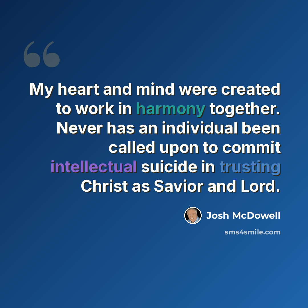 “My heart and mind were created to work in harmony together. Never has an individual been called upon to commit intellectual suicide in trusting Christ as Savior and Lord.” quote by Josh McDowell