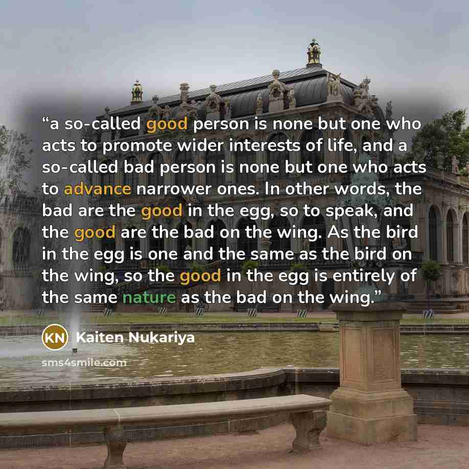 “a so-called good person is none but one who acts to promote wider interests of life, and a so-called bad person is none but one who acts to advance narrower ones. In other words, the bad are the good in the egg, so to speak, and the good are the bad on the wing. As the bird in the egg is one and…” quote by Kaiten Nukariya