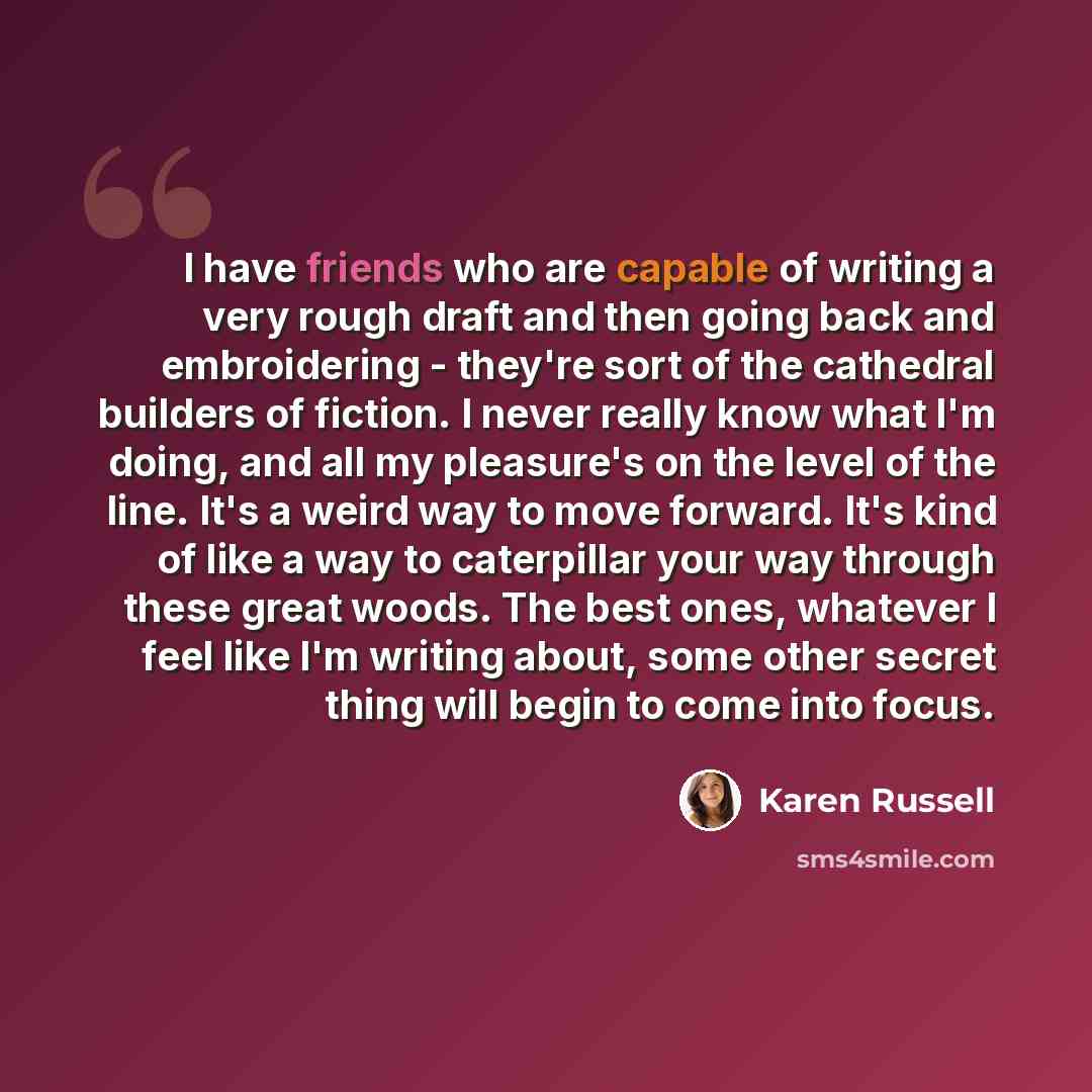 “I have friends who are capable of writing a very rough draft and then going back and embroidering - they're sort of the cathedral builders of fiction. I never really know what I'm doing, and all my pleasure's on the level of the line. It's a weird way to move forward. It's kind of like a way to…” quote by Karen Russell