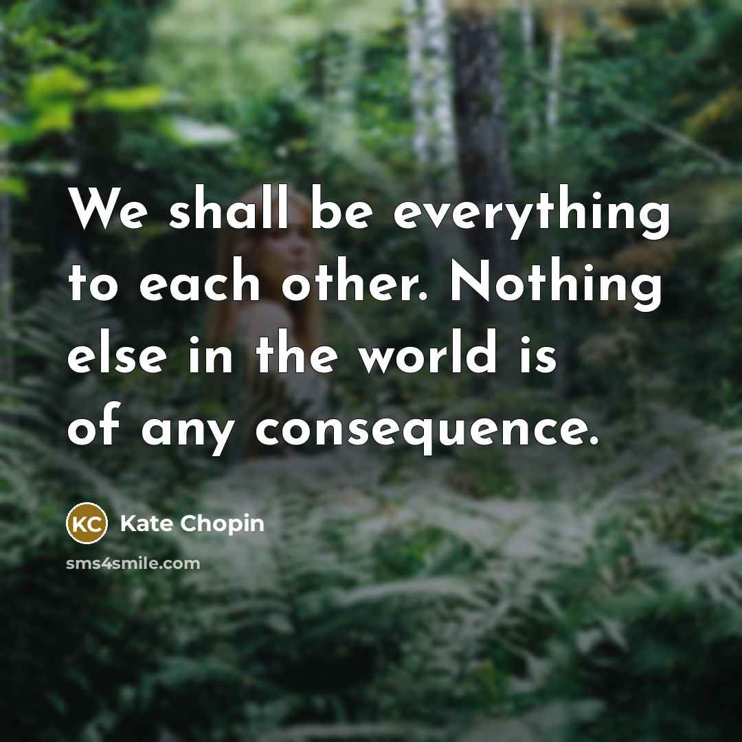 “We shall be everything to each other. Nothing else in the world is of any consequence.” quote by Kate Chopin