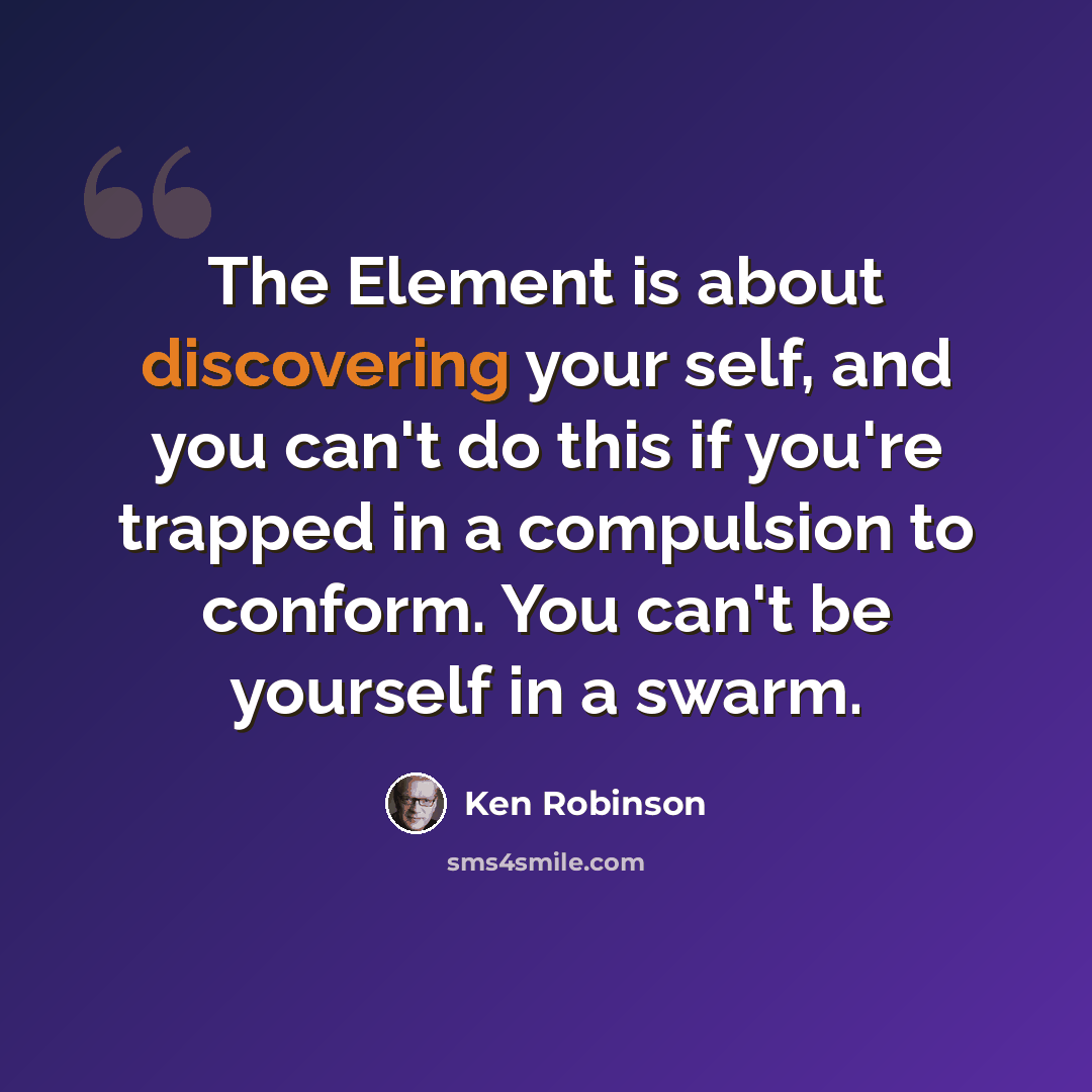 “The Element is about discovering your self, and you can't do this if you're trapped in a compulsion to conform. You can't be yourself in a swarm.” quote by Ken Robinson