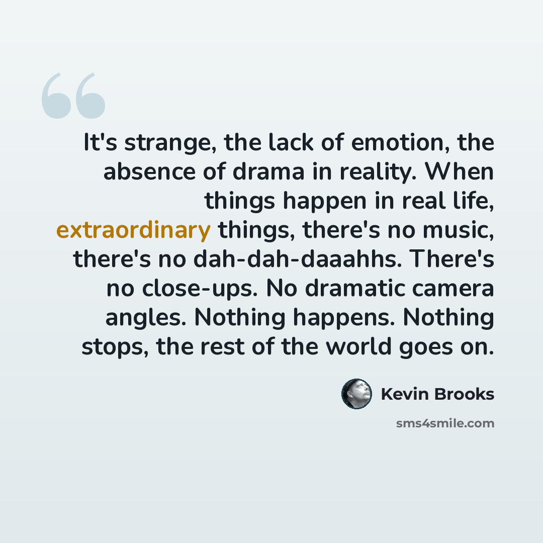 “It's strange, the lack of emotion, the absence of drama in reality. When things happen in real life, extraordinary things, there's no music, there's no dah-dah-daaahhs. There's no close-ups. No dramatic camera angles. Nothing happens. Nothing stops, the rest of the world goes on.” quote by Kevin Brooks